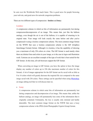 be sent over the Worldwide Web much faster. This is good news for people browsing 
your web site, and good news for network congestion problems. 
There are two different types of compression - lossless and lossy: 
Lossless: 
A compression scheme in which no bits of information are permanently lost during 
compression/decompression of an image. This means that, just like the balloon 
analogy, even though the air is out of the balloon, it is capable of returning to its 
original state. Your image will look exactly the same before and after you've 
compressed it using a lossless compression scheme. The most common image format 
on the WWW that uses a lossless compression scheme is the GIF (Graphics 
Interchange Format) format. Although it is lossless, it has the capability of showing 
you a maximum of only 256 colors at a time. The GIF format is used mainly when 
there are distinct lines and colors in your image, as is the case in logos and illustration 
work. Cartoons are an excellent example of the type of work that is best suited for the 
GIF format. At this time, all web browsers support the GIF format. 
When converting an image to GIF format, you have the option to have the image 
display any number of colors up to 256 (the maximum number of colors for this 
format). A lot of images appropriate for the GIF format can be saved with as little as 
8 to 16 colors which will greatly decrease the required file size compared to the same 
image saved with 256 colors. These settings can be specified when using Photoshop, 
an image editing tool that we will discuss later on. 
· Lossy 
A compression scheme in which some bits of information are permanently lost 
during compression and decompression of an image. This means that, unlike the 
balloon analogy, an image will permanently lose some of the information that it 
originally contained. Fortunately, the loss is usually only minimal and hardly 
detectable. The most common image format on the WWW that uses a lossy 
compression scheme is the JPEG (Joint Photographic Experts Group) format. 
49 
 