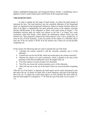 shadow, highlighted background, and foreground objects. Finally, a morphology step is 
applied to remove small isolated spots and fill holes in the foreground image. 
7.HEAD DETECTION: 
In order to handle the full range of head motion, we detect the head instead of 
detecting the face. The head detection uses the smoothed silhouette of the foreground 
object as segmented using background subtraction. Based on human intuition about the 
parts of an object, a segmentation into parts generally occurs at the negative curvature 
minima (NCM) points of the silhouette as shown with small circles in Figure 3. The 
boundaries between parts are called cuts (shown as the line L in Figure 3(a). some 
researchers noted that human vision prefers the partitioning scheme which uses the 
shortest cuts. They proposed a shortcut rule which requires a cut: 1) be a straight line, 2) 
cross an axis of local symmetry, 3) join two points on the outline of a silhouette and at 
least one of the two points is NCM, 4) be the shortest one if there are several possible 
competing cuts. 
In this system, the following steps are used to calculate the cut of the head: 
 Calculate the contour centroid C and the vertically symmetry axis y of the 
silhouette. 
 Compute the cuts for the NCMs, which are located above the contour centroid C. 
 Measure the salience of a part’s protrusion, which is defined as the ratio of the 
perimeter of the Part (excluding the cut) to the length of the cut. 
 Test if the salience of a part exceeds a low threshold. 
 Test if the cut crosses the vertical symmetry axis y of the silhouette. 
 Select the top one as the cut of the head if there are several possible competing 
cuts. 
After the cut of the head L is detected, the head region can be easily determined as the 
part above the cut. As shown in Figure 3(b), in most situations, only part of the head lies 
above the cut. To obtain the correct head region, we first calculate the head width W, 
then the head height H is enlarged to * W from the top of the head. In our system, = 
1:4. 
5 
 