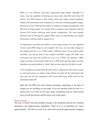 JPEG is a very efficient, true-color, compressed image format. Although it is 
lossy, it has the capability of showing you more colors than GIF (more than 256 
colors). The JPEG format is used mainly when your image contains gradients, 
blends, and inconsistent color variations, as is the case with photographic images. 
Because it is lossy, JPEG has the ability to compress an image tremendously, with 
little loss in image quality. It is usually able to compress more efficiently than the 
lossless GIF format, achieving much greater compression. The more popular 
browsers such as Netscape do support JPEG, and it is expected that very shortly 
all browsers will have built-in support for it. 
It's important to note that since JPEG is a lossy image format, it is very important 
to have a non-JPEG image as your original. This way, you can make changes to 
the original and save it as a JPEG under a different name. If you need to make 
revisions, you can go back to the original non-JPEG image and make your 
corrections and only then should you save it as a JPEG. By opening a JPEG 
image, revising it, and saving it back out as a JPEG time and time again, you may 
introduce unwanted artifacts or "noise" that you may otherwise be able to avoid. 
A lot of people are scared off by the term "lossy" compression. But when it comes 
to real-world scenes, no digital image format can retain all the information that 
your eyes can see. By comparison with a real-world scene, JPEG loses far less 
information than GIF. 
Both GIF and JPEG have their distinct advantages, depending on the types of 
images you are including on your page. If you are uncertain which the best is, it 
doesn't hurt to try both on the same image. Experiment and see which format 
gives you the best picture and the lowest cost in disk space. 
Neural networks: 
The area of Neural Networks probably belongs to the borderline between the Artificial 
Intelligence and Approximation Algorithms. Think of it as of algorithms for "smart 
approximation". The NNs are used in (to name few) universal approximation (mapping 
50 
 