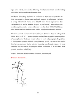 input to the output), tools capable of learning from their environment, tools for finding 
non-evident dependencies between data and so on. 
The Neural Networking algorithms (at least some of them) are modeled after the 
brain (not necessarily - human brain) and how it processes the information. The brain 
is a very efficient tool. Having about 100,000 times slower response time than 
computer chips, it (so far) beats the computer in complex tasks, such as image and 
sound recognition, motion control and so on. It is also about 10,000,000,000 times 
more efficient than the computer chip in terms of energy consumption per operation. 
The brain is a multi layer structure (think 6-7 layers of neurons, if we are talking about 
human cortex) with 10^11 neurons, structure, that works as a parallel computer capable 
of learning from the "feedback" it receives from the world and changing its design (think 
of the computer hardware changing while performing the task) by growing new neural 
links between neurons or altering activities of existing ones. To make picture a bit more 
complete, let's also mention, that a typical neuron is connected to 50-100 of the other 
neurons, sometimes, to itself, too. 
To put it simple, the brain is composed of neurons, interconnected. 
Structure of a neuron: 
51 
 