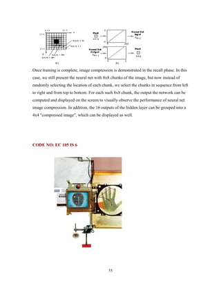Once training is complete, image compression is demonstrated in the recall phase. In this 
case, we still present the neural net with 8x8 chunks of the image, but now instead of 
randomly selecting the location of each chunk, we select the chunks in sequence from left 
to right and from top to bottom. For each such 8x8 chunk, the output the network can be 
computed and displayed on the screen to visually observe the performance of neural net 
image compression. In addition, the 16 outputs of the hidden layer can be grouped into a 
4x4 "compressed image", which can be displayed as well. 
CODE NO: EC 105 IS 6 
55 
 