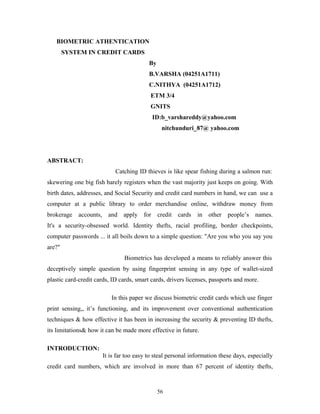 BIOMETRIC ATHENTICATION 
SYSTEM IN CREDIT CARDS 
By 
B.VARSHA (04251A1711) 
C.NITHYA (04251A1712) 
ETM 3/4 
GNITS 
ID:b_varshareddy@yahoo.com 
nitchunduri_87@ yahoo.com 
ABSTRACT: 
Catching ID thieves is like spear fishing during a salmon run: 
skewering one big fish barely registers when the vast majority just keeps on going. With 
birth dates, addresses, and Social Security and credit card numbers in hand, we can use a 
computer at a public library to order merchandise online, withdraw money from 
brokerage accounts, and apply for credit cards in other people’s names. 
It's a security-obsessed world. Identity thefts, racial profiling, border checkpoints, 
computer passwords ... it all boils down to a simple question: "Are you who you say you 
are?" 
Biometrics has developed a means to reliably answer this 
deceptively simple question by using fingerprint sensing in any type of wallet-sized 
plastic card-credit cards, ID cards, smart cards, drivers licenses, passports and more. 
In this paper we discuss biometric credit cards which use finger 
print sensing,, it’s functioning, and its improvement over conventional authentication 
techniques & how effective it has been in increasing the security & preventing ID thefts, 
its limitations& how it can be made more effective in future. 
INTRODUCTION: 
It is far too easy to steal personal information these days, especially 
credit card numbers, which are involved in more than 67 percent of identity thefts, 
56 
 