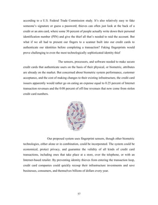 according to a U.S. Federal Trade Commission study. It’s also relatively easy to fake 
someone’s signature or guess a password; thieves can often just look at the back of a 
credit or an atm card, where some 30 percent of people actually write down their personal 
identification number (PIN) and give the thief all that’s needed to raid the account. But 
what if we all had to present our fingers to a scanner built into our credit cards to 
authenticate our identities before completing a transaction? Faking fingerprints would 
prove challenging to even the most technologically sophisticated identity thief 
The sensors, processors, and software needed to make secure 
credit cards that authenticate users on the basis of their physical, or biometric, attributes 
are already on the market. But concerned about biometric system performance, customer 
acceptance, and the cost of making changes to their existing infrastructure, the credit card 
issuers apparently would rather go on eating an expense equal to 0.25 percent of Internet 
transaction revenues and the 0.08 percent of off-line revenues that now come from stolen 
credit card numbers. 
Our proposed system uses fingerprint sensors, though other biometric 
technologies, either alone or in combination, could be incorporated. The system could be 
economical, protect privacy, and guarantee the validity of all kinds of credit card 
transactions, including ones that take place at a store, over the telephone, or with an 
Internet-based retailer. By preventing identity thieves from entering the transaction loop, 
credit card companies could quickly recoup their infrastructure investments and save 
businesses, consumers, and themselves billions of dollars every year. 
57 
 