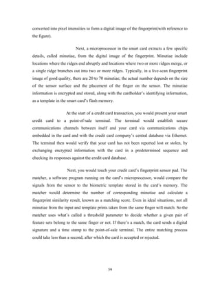 converted into pixel intensities to form a digital image of the fingerprint(with reference to 
the figure). 
Next, a microprocessor in the smart card extracts a few specific 
details, called minutiae, from the digital image of the fingerprint. Minutiae include 
locations where the ridges end abruptly and locations where two or more ridges merge, or 
a single ridge branches out into two or more ridges. Typically, in a live-scan fingerprint 
image of good quality, there are 20 to 70 minutiae; the actual number depends on the size 
of the sensor surface and the placement of the finger on the sensor. The minutiae 
information is encrypted and stored, along with the cardholder’s identifying information, 
as a template in the smart card’s flash memory. 
At the start of a credit card transaction, you would present your smart 
credit card to a point-of-sale terminal. The terminal would establish secure 
communications channels between itself and your card via communications chips 
embedded in the card and with the credit card company’s central database via Ethernet. 
The terminal then would verify that your card has not been reported lost or stolen, by 
exchanging encrypted information with the card in a predetermined sequence and 
checking its responses against the credit card database. 
Next, you would touch your credit card’s fingerprint sensor pad. The 
matcher, a software program running on the card’s microprocessor, would compare the 
signals from the sensor to the biometric template stored in the card’s memory. The 
matcher would determine the number of corresponding minutiae and calculate a 
fingerprint similarity result, known as a matching score. Even in ideal situations, not all 
minutiae from the input and template prints taken from the same finger will match. So the 
matcher uses what’s called a threshold parameter to decide whether a given pair of 
feature sets belong to the same finger or not. If there’s a match, the card sends a digital 
signature and a time stamp to the point-of-sale terminal. The entire matching process 
could take less than a second, after which the card is accepted or rejected. 
59 
 