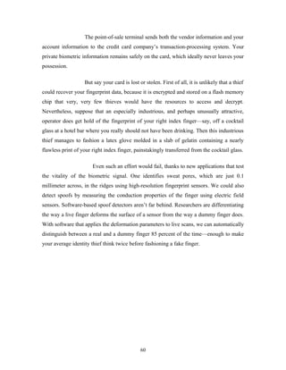 The point-of-sale terminal sends both the vendor information and your 
account information to the credit card company’s transaction-processing system. Your 
private biometric information remains safely on the card, which ideally never leaves your 
possession. 
But say your card is lost or stolen. First of all, it is unlikely that a thief 
could recover your fingerprint data, because it is encrypted and stored on a flash memory 
chip that very, very few thieves would have the resources to access and decrypt. 
Nevertheless, suppose that an especially industrious, and perhaps unusually attractive, 
operator does get hold of the fingerprint of your right index finger—say, off a cocktail 
glass at a hotel bar where you really should not have been drinking. Then this industrious 
thief manages to fashion a latex glove molded in a slab of gelatin containing a nearly 
flawless print of your right index finger, painstakingly transferred from the cocktail glass. 
Even such an effort would fail, thanks to new applications that test 
the vitality of the biometric signal. One identifies sweat pores, which are just 0.1 
millimeter across, in the ridges using high-resolution fingerprint sensors. We could also 
detect spoofs by measuring the conduction properties of the finger using electric field 
sensors. Software-based spoof detectors aren’t far behind. Researchers are differentiating 
the way a live finger deforms the surface of a sensor from the way a dummy finger does. 
With software that applies the deformation parameters to live scans, we can automatically 
distinguish between a real and a dummy finger 85 percent of the time—enough to make 
your average identity thief think twice before fashioning a fake finger. 
60 
 