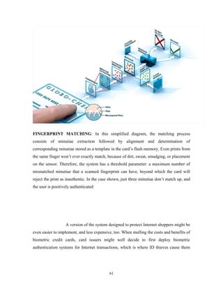FINGERPRINT MATCHING: In this simplified diagram, the matching process 
consists of minutiae extraction followed by alignment and determination of 
corresponding minutiae stored as a template in the card’s flash memory. Even prints from 
the same finger won’t ever exactly match, because of dirt, sweat, smudging, or placement 
on the sensor. Therefore, the system has a threshold parameter: a maximum number of 
mismatched minutiae that a scanned fingerprint can have, beyond which the card will 
reject the print as inauthentic. In the case shown, just three minutiae don’t match up, and 
the user is positively authenticated 
A version of the system designed to protect Internet shoppers might be 
even easier to implement, and less expensive, too. When mulling the costs and benefits of 
biometric credit cards, card issuers might well decide to first deploy biometric 
authentication systems for Internet transactions, which is where ID thieves cause them 
61 
 