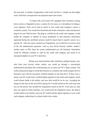 the most pain. A number of approaches could work, but here’s a simple one that adapts 
some of the basic concepts from our proposed smart-card system. 
To begin with, you’d need a PC equipped with a biometric sensing 
device such as a fingerprint sensor, a camera for iris scans, or a microphone for taking a 
voice signature. Next, you’d need to enroll in your credit card company’s secure e-commerce 
system. You would first download and install a biometric credit card protocol 
plug-in for your Web browser. The plug-in, certified by the credit card company, would 
enable the computer to identify its sensor peripherals so that biometric information 
registered during the enrollment process could be traced back to specific sensors on a 
specific PC. After the sensor scanned your fingerprints, you would have to answer some 
of the old authentication questions—such as your Social Security number, mother’s 
maiden name, or PIN. Once the system authenticated you, the biometric information 
would be officially certified as valid by the credit card company and stored as an 
encrypted template on your PC’s hard drive. 
During your initial purchase after enrollment, perhaps buying a nice 
shirt from your favorite online retailer, you would go through a conventional 
authentication procedure that would prompt you to touch your PC’s finger scanner. The 
credit card protocol plug-in would then function as a matcher and would compare the live 
biometric scan with the encrypted, certified template on the hard drive. If there were a 
match, your PC would send a certified digital signature to the credit card company, which 
would release funds to the retailer, and your shirt would be on its way. Accepting the 
charge for the shirt on the next bill by paying for it would confirm to the card issuer that 
you are the person who enrolled the fingerprints stored on the PC. From then on, each 
time you made an online purchase, you would touch the fingerprint sensor, the plug-in 
would confirm your identity, and your PC would send the digital signature to your credit 
card company, authorizing it to release funds to the vendor. 
62 
 
