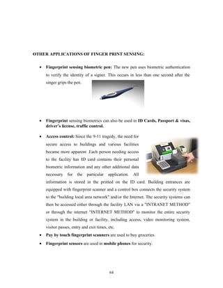 OTHER APPLICATIONS OF FINGER PRINT SENSING: 
· Fingerprint sensing biometric pen: The new pen uses biometric authentication 
to verify the identity of a signer. This occurs in less than one second after the 
singer grips the pen. 
· Fingerprint sensing biometrics can also be used in ID Cards, Passport & visas, 
driver’s license, traffic control. 
· Access control: Since the 9-11 tragedy, the need for 
secure access to buildings and various facilities 
became more apparent .Each person needing access 
to the facility has ID card contains their personal 
biometric information and any other additional data 
necessary for the particular application. All 
information is stored in the printed on the ID card. Building entrances are 
equipped with fingerprint scanner and a control box connects the security system 
to the "building local area network" and/or the Internet. The security systems can 
then be accessed either through the facility LAN via a "INTRANET METHOD" 
or through the internet "INTERNET METHOD" to monitor the entire security 
system in the building or facility, including access, video monitoring system, 
visitor passes, entry and exit times, etc. 
· Pay by touch fingerprint scanners are used to buy groceries. 
· Fingerprint sensors are used in mobile phones for security. 
64 
 