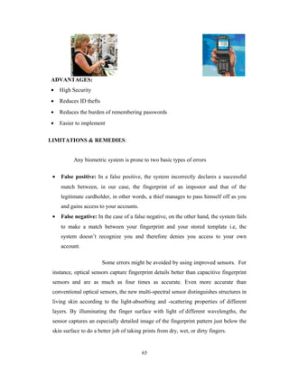 ADVANTAGES: 
· High Security 
· Reduces ID thefts 
· Reduces the burden of remembering passwords 
· Easier to implement 
LIMITATIONS & REMEDIES: 
Any biometric system is prone to two basic types of errors 
· False positive: In a false positive, the system incorrectly declares a successful 
match between, in our case, the fingerprint of an impostor and that of the 
legitimate cardholder, in other words, a thief manages to pass himself off as you 
and gains access to your accounts. 
· False negative: In the case of a false negative, on the other hand, the system fails 
to make a match between your fingerprint and your stored template i.e, the 
system doesn’t recognize you and therefore denies you access to your own 
account. 
Some errors might be avoided by using improved sensors. For 
instance, optical sensors capture fingerprint details better than capacitive fingerprint 
sensors and are as much as four times as accurate. Even more accurate than 
conventional optical sensors, the new multi-spectral sensor distinguishes structures in 
living skin according to the light-absorbing and -scattering properties of different 
layers. By illuminating the finger surface with light of different wavelengths, the 
sensor captures an especially detailed image of the fingerprint pattern just below the 
skin surface to do a better job of taking prints from dry, wet, or dirty fingers. 
65 
 
