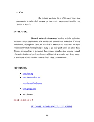 · Cost: 
But costs are declining for all of the major smart-card 
components, including flash memory, microprocessors, communications chips, and 
fingerprint sensors. 
CONCLUSION: 
Biometric authentication systems based on available technology 
would be a major improvement over conventional authentication techniques. If widely 
implemented, such systems could put thousands of ID thieves out of business and spare 
countless individuals the nightmare of trying to get their good names and credit back. 
Though the technology to implement these systems already exists, ongoing research 
efforts aimed at improving the performance of biometric systems in general and sensors 
in particular will make them even more reliable, robust, and convenient. 
REFERENCES: 
· www.ieee.org 
· www.spectrum.ieee.org 
· www.howstuffworks.com 
· www.google.com 
· IEEE Journals 
CODE NO: EC 108 IS 7 
AUTOMATIC SPEAKER RECOGNITION SYSTEM 
66 
 