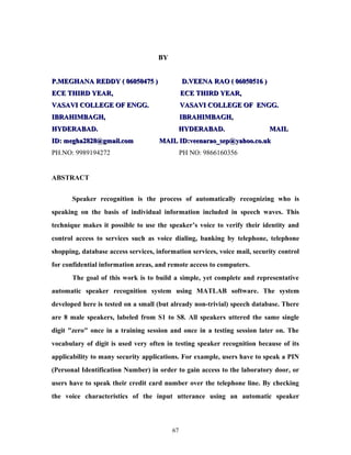 BBYY 
PP..MMEEGGHHAANNAA RREEDDDDYY (( 00660050044775 )) DD..VVEEEENNAA RRAAOO (( 00660050051166 )) 
EECCEE TTHHIIRRDD YYEEAARR,, EECCEE TTHHIIRRDD YYEEAARR,, 
VVAASSAAVVII CCOOLLLLEEGGEE OOFF EENNGGGG.. VVAASSAAVVII CCOOLLLLEEGGEE OOFF EENNGGGG.. 
IIBBRRAAHHIIMMBBAAGGHH,, IIBBRRAAHHIIMMBBAAGGHH,, 
HHYYDDEERRAABBAADD.. HHYYDDEERRAABBAADD.. MMAAIILL 
IIDD:: mmeegghhaa22882288@@ggmmaaiill..ccoomm MMAAIILL IIDD::vveeeennaarraaoo__sseepp@@yyaahhoooo..ccoo..uukk 
PH.NO: 9989194272 PH NO: 9866160356 
ABSTRACT 
Speaker recognition is the process of automatically recognizing who is 
speaking on the basis of individual information included in speech waves. This 
technique makes it possible to use the speaker’s voice to verify their identity and 
control access to services such as voice dialing, banking by telephone, telephone 
shopping, database access services, information services, voice mail, security control 
for confidential information areas, and remote access to computers. 
The goal of this work is to build a simple, yet complete and representative 
automatic speaker recognition system using MATLAB software. The system 
developed here is tested on a small (but already non-trivial) speech database. There 
are 8 male speakers, labeled from S1 to S8. All speakers uttered the same single 
digit "zero" once in a training session and once in a testing session later on. The 
vocabulary of digit is used very often in testing speaker recognition because of its 
applicability to many security applications. For example, users have to speak a PIN 
(Personal Identification Number) in order to gain access to the laboratory door, or 
users have to speak their credit card number over the telephone line. By checking 
the voice characteristics of the input utterance using an automatic speaker 
67 
 