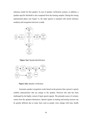 reference model for that speaker. In case of speaker verification systems, in addition, a 
speaker-specific threshold is also computed from the training samples. During the testing 
(operational) phase (see Figure 1), the input speech is matched with stored reference 
model(s) and recognition decision is made. 
Figure 1(a): Speakeridentification 
Figure 1(b): Speaker verification 
Automatic speaker recognition works based on the premise that a person’s speech 
exhibits characteristics that are unique to the speaker. However this task has been 
challenged by the highly variant of input speech signals. The principle source of variance 
comes form the speakers themselves. Speech signals in training and testing sessions can 
be greatly different due to many facts such as people voice change with time, health 
69 
 