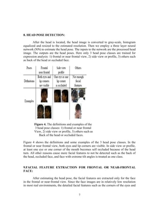8. HEAD POSE DETECTION: 
After the head is located, the head image is converted to gray-scale, histogram 
equalized and resized to the estimated resolution. Then we employ a three layer neural 
network (NN) to estimate the head pose. The inputs to the network are the processed head 
image. The outputs are the head poses. Here only 3 head pose classes are trained for 
expression analysis: 1) frontal or near frontal view, 2) side view or profile, 3) others such 
as back of the head or occluded face. 
Figure 4. The definitions and examples of the 
3 head pose classes: 1) frontal or near frontal 
View, 2) side view or profile, 3) others such as 
Back of the head or occluded faces. 
Figure 4 shows the definitions and some examples of the 3 head pose classes. In the 
frontal or near frontal view, both eyes and lip corners are visible. In side view or profile, 
at least one eye or one corner of the mouth becomes self occluded because of the head 
turn. All other reasons cause more facial features to not be detected such as the back of 
the head, occluded face, and face with extreme tilt angles is treated as one class. 
9.FACIAL FEATURE EXTRACTION FOR FRONTAL OR NEAR-FRONTAL 
FACE: 
After estimating the head pose, the facial features are extracted only for the face 
in the frontal or near-frontal view. Since the face images are in relatively low resolution 
in most real environments, the detailed facial features such as the corners of the eyes and 
7 
 