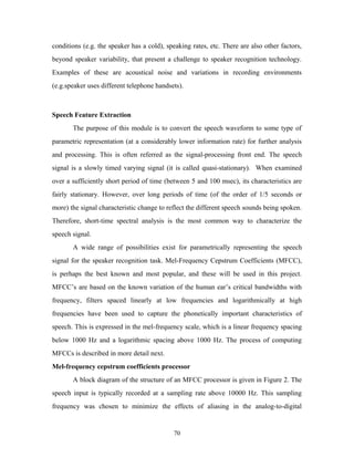 conditions (e.g. the speaker has a cold), speaking rates, etc. There are also other factors, 
beyond speaker variability, that present a challenge to speaker recognition technology. 
Examples of these are acoustical noise and variations in recording environments 
(e.g.speaker uses different telephone handsets). 
Speech Feature Extraction 
The purpose of this module is to convert the speech waveform to some type of 
parametric representation (at a considerably lower information rate) for further analysis 
and processing. This is often referred as the signal-processing front end. The speech 
signal is a slowly timed varying signal (it is called quasi-stationary). When examined 
over a sufficiently short period of time (between 5 and 100 msec), its characteristics are 
fairly stationary. However, over long periods of time (of the order of 1/5 seconds or 
more) the signal characteristic change to reflect the different speech sounds being spoken. 
Therefore, short-time spectral analysis is the most common way to characterize the 
speech signal. 
A wide range of possibilities exist for parametrically representing the speech 
signal for the speaker recognition task. Mel-Frequency Cepstrum Coefficients (MFCC), 
is perhaps the best known and most popular, and these will be used in this project. 
MFCC’s are based on the known variation of the human ear’s critical bandwidths with 
frequency, filters spaced linearly at low frequencies and logarithmically at high 
frequencies have been used to capture the phonetically important characteristics of 
speech. This is expressed in the mel-frequency scale, which is a linear frequency spacing 
below 1000 Hz and a logarithmic spacing above 1000 Hz. The process of computing 
MFCCs is described in more detail next. 
Mel-frequency cepstrum coefficients processor 
A block diagram of the structure of an MFCC processor is given in Figure 2. The 
speech input is typically recorded at a sampling rate above 10000 Hz. This sampling 
frequency was chosen to minimize the effects of aliasing in the analog-to-digital 
70 
 
