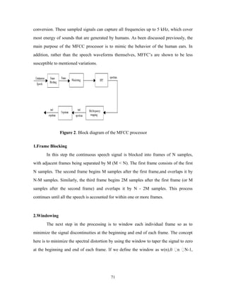 conversion. These sampled signals can capture all frequencies up to 5 kHz, which cover 
most energy of sounds that are generated by humans. As been discussed previously, the 
main purpose of the MFCC processor is to mimic the behavior of the human ears. In 
addition, rather than the speech waveforms themselves, MFFC’s are shown to be less 
susceptible to mentioned variations. 
Figure 2. Block diagram of the MFCC processor 
1.Frame Blocking 
In this step the continuous speech signal is blocked into frames of N samples, 
with adjacent frames being separated by M (M < N). The first frame consists of the first 
N samples. The second frame begins M samples after the first frame,and overlaps it by 
N-M samples. Similarly, the third frame begins 2M samples after the first frame (or M 
samples after the second frame) and overlaps it by N - 2M samples. This process 
continues until all the speech is accounted for within one or more frames. 
2.Windowing 
The next step in the processing is to window each individual frame so as to 
minimize the signal discontinuities at the beginning and end of each frame. The concept 
here is to minimize the spectral distortion by using the window to taper the signal to zero 
at the beginning and end of each frame. If we define the window as w(n),0 n N-1, 
71 
 
