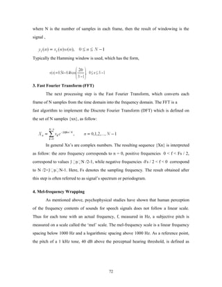 where N is the number of samples in each frame, then the result of windowing is the 
signal , 
Typically the Hamming window is used, which has the form, 
3. Fast Fourier Transform (FFT) 
The next processing step is the Fast Fourier Transform, which converts each 
frame of N samples from the time domain into the frequency domain. The FFT is a 
fast algorithm to implement the Discrete Fourier Transform (DFT) which is defined on 
the set of N samples {xn}, as follow: 
In general Xn’s are complex numbers. The resulting sequence {Xn} is interpreted 
as follow: the zero frequency corresponds to n = 0, positive frequencies 0 < f < Fs / 2, 
correspond to values 1nN /2-1, while negative frequencies -Fs / 2 < f < 0 correspond 
to N /2+1nN-1. Here, Fs denotes the sampling frequency. The result obtained after 
this step is often referred to as signal’s spectrum or periodogram. 
4. Mel-frequency Wrapping 
As mentioned above, psychophysical studies have shown that human perception 
of the frequency contents of sounds for speech signals does not follow a linear scale. 
Thus for each tone with an actual frequency, f, measured in Hz, a subjective pitch is 
measured on a scale called the ‘mel’ scale. The mel-frequency scale is a linear frequency 
spacing below 1000 Hz and a logarithmic spacing above 1000 Hz. As a reference point, 
the pitch of a 1 kHz tone, 40 dB above the perceptual hearing threshold, is defined as 
72 
 