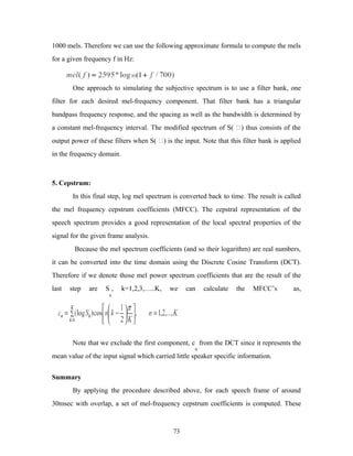 1000 mels. Therefore we can use the following approximate formula to compute the mels 
for a given frequency f in Hz: 
One approach to simulating the subjective spectrum is to use a filter bank, one 
filter for each desired mel-frequency component. That filter bank has a triangular 
bandpass frequency response, and the spacing as well as the bandwidth is determined by 
a constant mel-frequency interval. The modified spectrum of S( ) thus consists of the 
output power of these filters when S( ) is the input. Note that this filter bank is applied 
in the frequency domain. 
5. Cepstrum: 
In this final step, log mel spectrum is converted back to time. The result is called 
the mel frequency cepstrum coefficients (MFCC). The cepstral representation of the 
speech spectrum provides a good representation of the local spectral properties of the 
signal for the given frame analysis. 
Because the mel spectrum coefficients (and so their logarithm) are real numbers, 
it can be converted into the time domain using the Discrete Cosine Transform (DCT). 
Therefore if we denote those mel power spectrum coefficients that are the result of the 
last step are S 
, k=1,2,3,…..K, we can calculate the MFCC’s as, 
k 
Note that we exclude the first component, c 
0 
from the DCT since it represents the 
mean value of the input signal which carried little speaker specific information. 
Summary 
By applying the procedure described above, for each speech frame of around 
30msec with overlap, a set of mel-frequency cepstrum coefficients is computed. These 
73 
 
