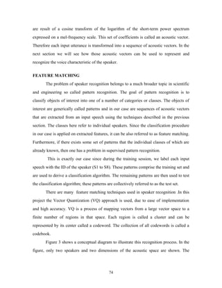 are result of a cosine transform of the logarithm of the short-term power spectrum 
expressed on a mel-frequency scale. This set of coefficients is called an acoustic vector. 
Therefore each input utterance is transformed into a sequence of acoustic vectors. In the 
next section we will see how those acoustic vectors can be used to represent and 
recognize the voice characteristic of the speaker. 
FEATURE MATCHING 
The problem of speaker recognition belongs to a much broader topic in scientific 
and engineering so called pattern recognition. The goal of pattern recognition is to 
classify objects of interest into one of a number of categories or classes. The objects of 
interest are generically called patterns and in our case are sequences of acoustic vectors 
that are extracted from an input speech using the techniques described in the previous 
section. The classes here refer to individual speakers. Since the classification procedure 
in our case is applied on extracted features, it can be also referred to as feature matching. 
Furthermore, if there exists some set of patterns that the individual classes of which are 
already known, then one has a problem in supervised pattern recognition. 
This is exactly our case since during the training session, we label each input 
speech with the ID of the speaker (S1 to S8). These patterns comprise the training set and 
are used to derive a classification algorithm. The remaining patterns are then used to test 
the classification algorithm; these patterns are collectively referred to as the test set. 
There are many feature matching techniques used in speaker recognition .In this 
project the Vector Quantization (VQ) approach is used, due to ease of implementation 
and high accuracy. VQ is a process of mapping vectors from a large vector space to a 
finite number of regions in that space. Each region is called a cluster and can be 
represented by its center called a codeword. The collection of all codewords is called a 
codebook. 
Figure 3 shows a conceptual diagram to illustrate this recognition process. In the 
figure, only two speakers and two dimensions of the acoustic space are shown. The 
74 
 