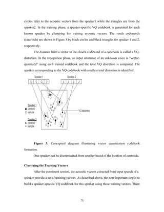circles refer to the acoustic vectors from the speaker1 while the triangles are from the 
speaker2. In the training phase, a speaker-specific VQ codebook is generated for each 
known speaker by clustering his training acoustic vectors. The result codewords 
(centroids) are shown in Figure 3 by black circles and black triangles for speaker 1 and 2, 
respectively. 
The distance from a vector to the closest codeword of a codebook is called a VQ-distortion. 
In the recognition phase, an input utterance of an unknown voice is “vector-quantized” 
using each trained codebook and the total VQ distortion is computed. The 
speaker corresponding to the VQ codebook with smallest total distortion is identified. 
Figure 3: Conceptual diagram illustrating vector quantization codebook 
formation. 
One speaker can be discriminated from another based of the location of centroids. 
Clustering the Training Vectors 
After the enrolment session, the acoustic vectors extracted from input speech of a 
speaker provide a set of training vectors. As described above, the next important step is to 
build a speaker-specific VQ codebook for this speaker using those training vectors. There 
75 
 