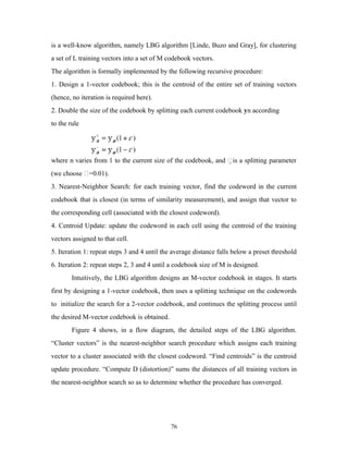 is a well-know algorithm, namely LBG algorithm [Linde, Buzo and Gray], for clustering 
a set of L training vectors into a set of M codebook vectors. 
The algorithm is formally implemented by the following recursive procedure: 
1. Design a 1-vector codebook; this is the centroid of the entire set of training vectors 
(hence, no iteration is required here). 
2. Double the size of the codebook by splitting each current codebook yn according 
to the rule 
where n varies from 1 to the current size of the codebook, and is a splitting parameter 
(we choose =0.01). 
3. Nearest-Neighbor Search: for each training vector, find the codeword in the current 
codebook that is closest (in terms of similarity measurement), and assign that vector to 
the corresponding cell (associated with the closest codeword). 
4. Centroid Update: update the codeword in each cell using the centroid of the training 
vectors assigned to that cell. 
5. Iteration 1: repeat steps 3 and 4 until the average distance falls below a preset threshold 
6. Iteration 2: repeat steps 2, 3 and 4 until a codebook size of M is designed. 
Intuitively, the LBG algorithm designs an M-vector codebook in stages. It starts 
first by designing a 1-vector codebook, then uses a splitting technique on the codewords 
to initialize the search for a 2-vector codebook, and continues the splitting process until 
the desired M-vector codebook is obtained. 
Figure 4 shows, in a flow diagram, the detailed steps of the LBG algorithm. 
“Cluster vectors” is the nearest-neighbor search procedure which assigns each training 
vector to a cluster associated with the closest codeword. “Find centroids” is the centroid 
update procedure. “Compute D (distortion)” sums the distances of all training vectors in 
the nearest-neighbor search so as to determine whether the procedure has converged. 
76 
 