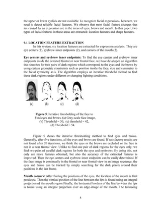the upper or lower eyelids are not available To recognize facial expressions, however, we 
need to detect reliable facial features. We observe that most facial feature changes that 
are caused by an expression are in the areas of eyes, brows and mouth. In this paper, two 
types of facial features in these areas are extracted: location features and shape features. 
9.1 LOCATION FEATURE EXTRACTION 
In this system, six location features are extracted for expression analysis. They are 
eye centers (2), eyebrow inner endpoints (2), and corners of the mouth (2). 
Eye centers and eyebrow inner endpoints: To find the eye centers and eyebrow inner 
endpoints inside the detected frontal or near frontal face, we have developed an algorithm 
that searches for two pairs of dark regions which correspond to the eyes and the brows by 
using certain geometric constraints such as position inside the face, size and symmetry to 
the facial symmetry axis. The algorithm employs an iterative threshold method to find 
these dark regions under different or changing lighting conditions. 
Figure 5. Iterative thresholding of the face to 
Find eyes and brows. (a) Gray-scale face image, 
(b) Threshold = 30, (c) threshold = 42, 
(d) Threshold = 54. 
Figure 5 shows the iterative thresholding method to find eyes and brows. 
Generally, after five iterations, all the eyes and brows are found. If satisfactory results are 
not found after 20 iterations, we think the eyes or the brows are occluded or the face is 
not in a near frontal view. Unlike to find one pair of dark regions for the eyes only, we 
find two pairs of parallel dark regions for both the eyes and eyebrows. By doing this, not 
only are more features obtained, but also the accuracy of the extracted features is 
improved. Then the eye centers and eyebrow inner endpoints can be easily determined. If 
the face image is continually in the frontal or near frontal view in an image sequence, the 
eyes and brows can be tracked by simply searching for the dark pixels around their 
positions in the last frame. 
Mouth corners: After finding the positions of the eyes, the location of the mouth is first 
predicted. Then the vertical position of the line between the lips is found using an integral 
projection of the mouth region Finally, the horizontal borders of the line between the lips 
is found using an integral projection over an edge-image of the mouth. The following 
8 
 