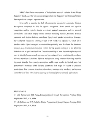 MFCC allow better suppression of insignificant spectral variation in the higher 
frequency bands. Another obvious advantage is that mel-frequency cepstrum coefficients 
form a particular compact representation. 
It is useful to examine the lack of commercial success for Automatic Speaker 
Recognition compared to that for speech recognition. Both speech and speaker 
recognition analyze speech signals to extract spectral parameters such as cepstral 
coefficients. Both often employ similar template matching methods, the same distance 
measures, and similar decision procedures. Speech and speaker recognition, however, 
have different objectives: selecting which of M words was spoken vs. which of N 
speakers spoke. Speech analysis techniques have primarily been developed for phonemic 
analysis, e.g., to preserve phonemic content during speech coding or to aid phoneme 
identification in speech recognition. Our understanding of how listeners exploit spectral 
cues to identify human sounds exceeds our knowledge of how we distinguish speakers. 
For text-dependent Automatic Speaker Recognition, using template-matching methods 
borrowed directly from speech recognition yields good results in limited tests, but 
performance decreases under adverse conditions that might be found in practical 
applications. For example, telephone distortions, uncooperative speakers, and speaker 
variability over time often lead to accuracy levels unacceptable for many applications. 
REFERENCES 
[1] L.R. Rabiner and B.H. Juang, Fundamentals of Speech Recognition, Prentice- Hall, 
Englewood Cliffs, N.J., 1993. 
[2] L.R Rabiner and R.W. Schafer, Digital Processing of Speech Signals, Prentice- Hall, 
Englewood Cliffs, N.J., 1978. 
83 
 