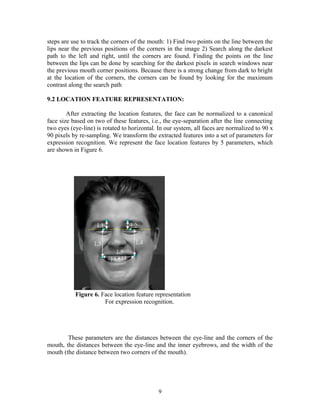 steps are use to track the corners of the mouth: 1) Find two points on the line between the 
lips near the previous positions of the corners in the image 2) Search along the darkest 
path to the left and right, until the corners are found. Finding the points on the line 
between the lips can be done by searching for the darkest pixels in search windows near 
the previous mouth corner positions. Because there is a strong change from dark to bright 
at the location of the corners, the corners can be found by looking for the maximum 
contrast along the search path 
9.2 LOCATION FEATURE REPRESENTATION: 
After extracting the location features, the face can be normalized to a canonical 
face size based on two of these features, i.e., the eye-separation after the line connecting 
two eyes (eye-line) is rotated to horizontal. In our system, all faces are normalized to 90 x 
90 pixels by re-sampling. We transform the extracted features into a set of parameters for 
expression recognition. We represent the face location features by 5 parameters, which 
are shown in Figure 6. 
Figure 6. Face location feature representation 
For expression recognition. 
These parameters are the distances between the eye-line and the corners of the 
mouth, the distances between the eye-line and the inner eyebrows, and the width of the 
mouth (the distance between two corners of the mouth). 
9 
 