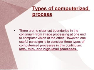 Types of computerized
process

There are no clear-cut boundaries in the
continuum from image processing at one end
to computer vision at the other. However, one
useful paradigm is to consider three types of
computerized processes in this continuum:
low-, mid-, and high-level processes.
 