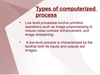Types of computerized
process

Low level processes involve primitive
operations such as image preprocessing to
reduce noise,contrast enhancement, and
image sharpening.

A low-level process is characterized by the
factthat both its inputs and outputs are
images.
 