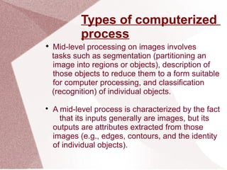 Types of computerized
process

Mid-level processing on images involves
tasks such as segmentation (partitioning an
image into regions or objects), description of
those objects to reduce them to a form suitable
for computer processing, and classification
(recognition) of individual objects.

A mid-level process is characterized by the fact
that its inputs generally are images, but its
outputs are attributes extracted from those
images (e.g., edges, contours, and the identity
of individual objects).
 