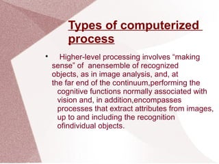 Types of computerized
process

Higher-level processing involves “making
sense” of anensemble of recognized
objects, as in image analysis, and, at
the far end of the continuum,performing the
cognitive functions normally associated with
vision and, in addition,encompasses
processes that extract attributes from images,
up to and including the recognition
ofindividual objects.
 