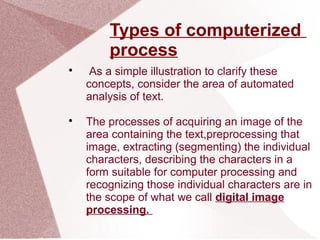 Types of computerized
process

As a simple illustration to clarify these
concepts, consider the area of automated
analysis of text.

The processes of acquiring an image of the
area containing the text,preprocessing that
image, extracting (segmenting) the individual
characters, describing the characters in a
form suitable for computer processing and
recognizing those individual characters are in
the scope of what we call digital image
processing.
 