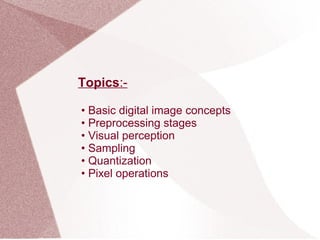 Topics:-
• Basic digital image concepts
• Preprocessing stages
• Visual perception
• Sampling
• Quantization
• Pixel operations
 
