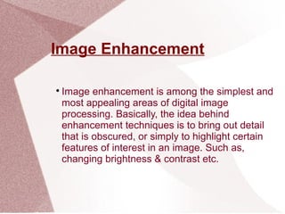 Image Enhancement

Image enhancement is among the simplest and
most appealing areas of digital image
processing. Basically, the idea behind
enhancement techniques is to bring out detail
that is obscured, or simply to highlight certain
features of interest in an image. Such as,
changing brightness & contrast etc.
 