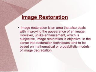 Image Restoration

Image restoration is an area that also deals
with improving the appearance of an image.
However, unlike enhancement, which is
subjective, image restoration is objective, in the
sense that restoration techniques tend to be
based on mathematical or probabilistic models
of image degradation.
 