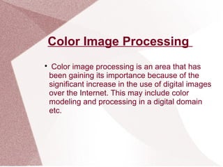 Color Image Processing

Color image processing is an area that has
been gaining its importance because of the
significant increase in the use of digital images
over the Internet. This may include color
modeling and processing in a digital domain
etc.
 