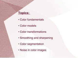 Topics:
• Color fundamentals
• Color models
• Color transformations
• Smoothing and sharpening
• Color segmentation
• Noise in color images
 