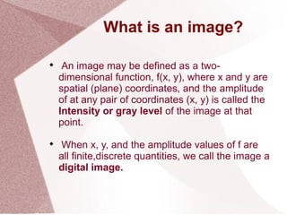 What is an image?

An image may be defined as a two-
dimensional function, f(x, y), where x and y are
spatial (plane) coordinates, and the amplitude
of at any pair of coordinates (x, y) is called the
Intensity or gray level of the image at that
point.

When x, y, and the amplitude values of f are
all finite,discrete quantities, we call the image a
digital image.
 