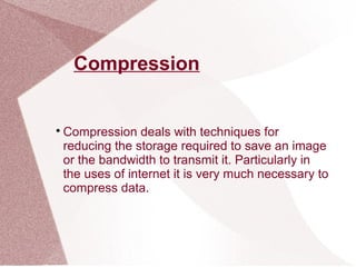 Compression

Compression deals with techniques for
reducing the storage required to save an image
or the bandwidth to transmit it. Particularly in
the uses of internet it is very much necessary to
compress data.
 