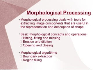 Morphological Processing

Morphological processing deals with tools for
extracting image components that are useful in
the representation and description of shape.

Basic morphological concepts and operations
 Hitting, fitting and missing
 Erosion and dilation
 Opening and closing

Morphological algorithms
 Boundary extraction
 Region filling
 