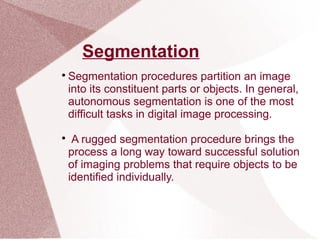 Segmentation

Segmentation procedures partition an image
into its constituent parts or objects. In general,
autonomous segmentation is one of the most
difficult tasks in digital image processing.

A rugged segmentation procedure brings the
process a long way toward successful solution
of imaging problems that require objects to be
identified individually.
 