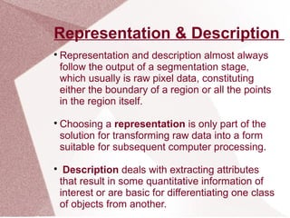 Representation & Description

Representation and description almost always
follow the output of a segmentation stage,
which usually is raw pixel data, constituting
either the boundary of a region or all the points
in the region itself.

Choosing a representation is only part of the
solution for transforming raw data into a form
suitable for subsequent computer processing.

Description deals with extracting attributes
that result in some quantitative information of
interest or are basic for differentiating one class
of objects from another.
 