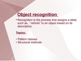 Object recognition

Recognition is the process that assigns a label,
such as, “vehicle” to an object based on its
descriptors.
Topics:
• Pattern classes
• Structural methods
 