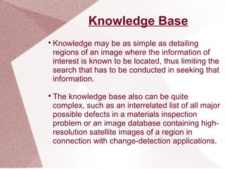 Knowledge Base

Knowledge may be as simple as detailing
regions of an image where the information of
interest is known to be located, thus limiting the
search that has to be conducted in seeking that
information.

The knowledge base also can be quite
complex, such as an interrelated list of all major
possible defects in a materials inspection
problem or an image database containing high-
resolution satellite images of a region in
connection with change-detection applications.
 