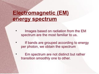 Electromagnetic (EM)
energy spectrum

Images based on radiation from the EM
spectrum are the most familiar to us.

If bands are grouped according to energy
per photon, we obtain the spectrum

Em spectrum are not distinct but rather
transition smoothly one to other.
 