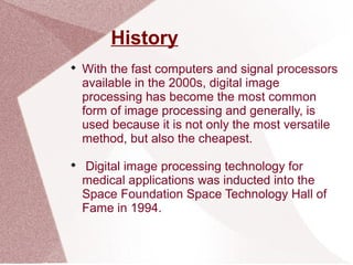 History

With the fast computers and signal processors
available in the 2000s, digital image
processing has become the most common
form of image processing and generally, is
used because it is not only the most versatile
method, but also the cheapest.

Digital image processing technology for
medical applications was inducted into the
Space Foundation Space Technology Hall of
Fame in 1994.
 