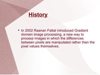 History

In 2002 Raanan Fattal introduced Gradient
domain image processing, a new way to
process images in which the differences
between pixels are manipulated rather than the
pixel values themselves.
 