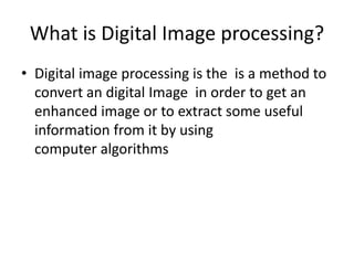 What is Digital Image processing? 
• Digital image processing is the is a method to 
convert an digital Image in order to get an 
enhanced image or to extract some useful 
information from it by using 
computer algorithms 
 