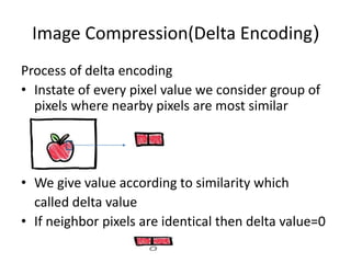 Image Compression(Delta Encoding) 
Process of delta encoding 
• Instate of every pixel value we consider group of 
pixels where nearby pixels are most similar 
• We give value according to similarity which 
called delta value 
• If neighbor pixels are identical then delta value=0 
 