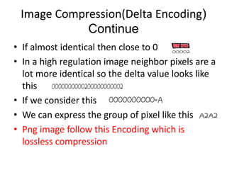 Image Compression(Delta Encoding) 
Continue 
• If almost identical then close to 0 
• In a high regulation image neighbor pixels are a 
lot more identical so the delta value looks like 
this 
• If we consider this 
• We can express the group of pixel like this 
• Png image follow this Encoding which is 
lossless compression 
 